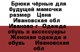 Брюки чёрные для будущей мамочки 46 размер › Цена ­ 800 - Ивановская обл., Иваново г. Одежда, обувь и аксессуары » Женская одежда и обувь   . Ивановская обл.